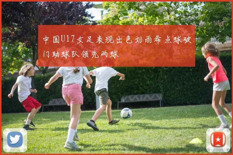 中国U17女足表现出色刘雨希点球破门助球队领先两球