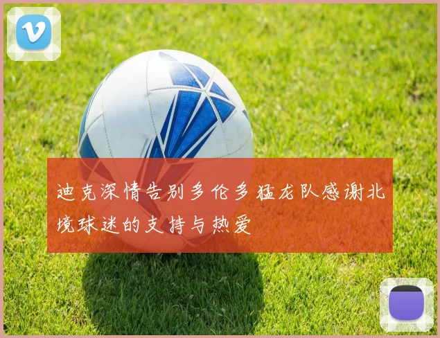 迪克深情告别多伦多猛龙队感谢北境球迷的支持与热爱