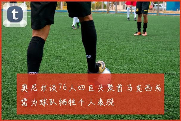 奥尼尔谈76人四巨头聚首马克西或需为球队牺牲个人表现