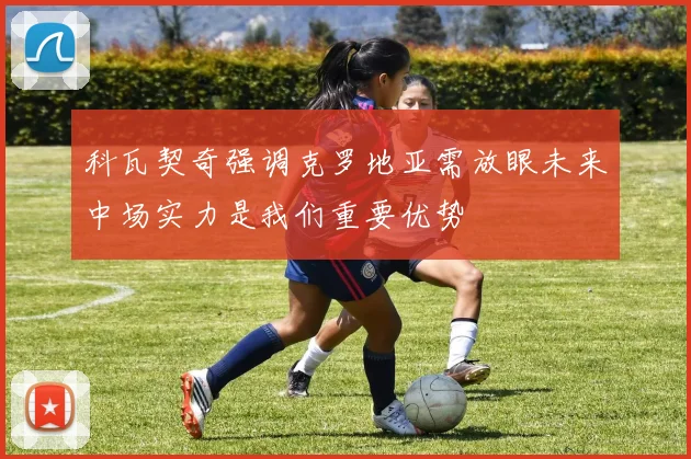 科瓦契奇强调克罗地亚需放眼未来中场实力是我们重要优势
