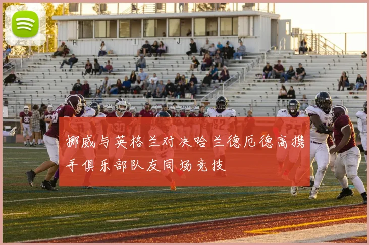 挪威与英格兰对决哈兰德厄德高携手俱乐部队友同场竞技