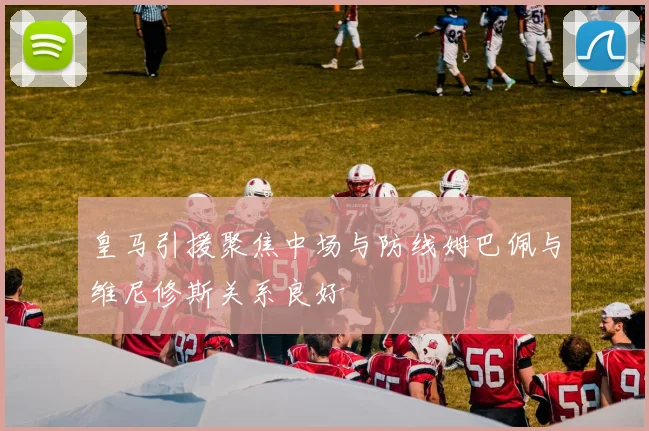 皇马引援聚焦中场与防线姆巴佩与维尼修斯关系良好