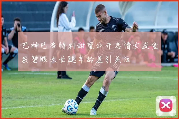 巴神巴洛特利甜蜜公开恋情女友金发碧眼大长腿年龄差引关注