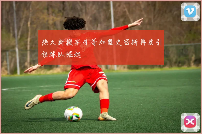 热火新援字母哥加盟史密斯再度引领球队崛起