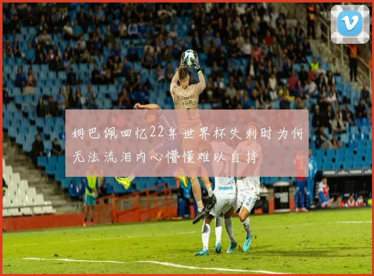 姆巴佩回忆22年世界杯失利时为何无法流泪内心懵懂难以自持