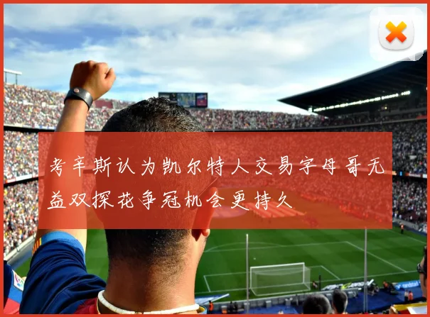 考辛斯认为凯尔特人交易字母哥无益双探花争冠机会更持久