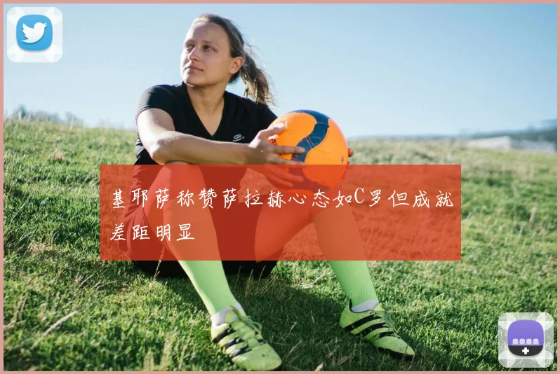 基耶萨称赞萨拉赫心态如C罗但成就差距明显