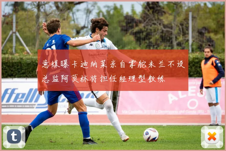 意媒曝卡迪纳莱亲自掌舵米兰不设总监阿莫林将担任经理型教练