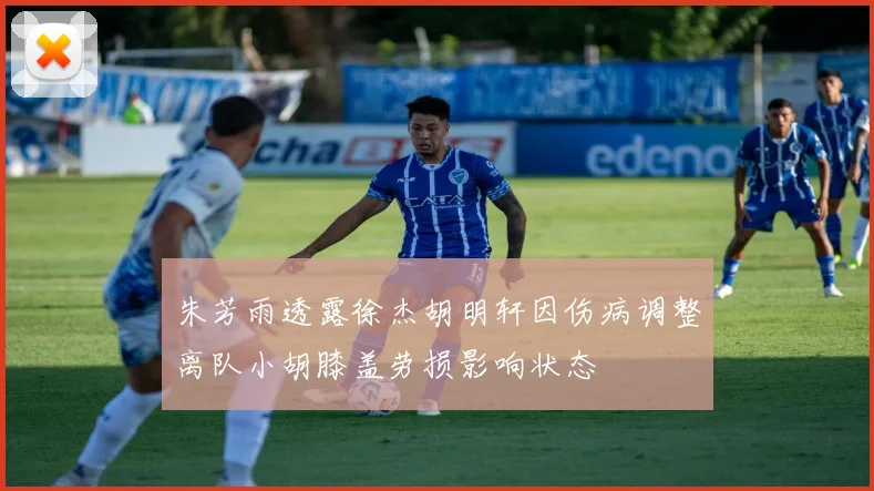 朱芳雨透露徐杰胡明轩因伤病调整离队小胡膝盖劳损影响状态