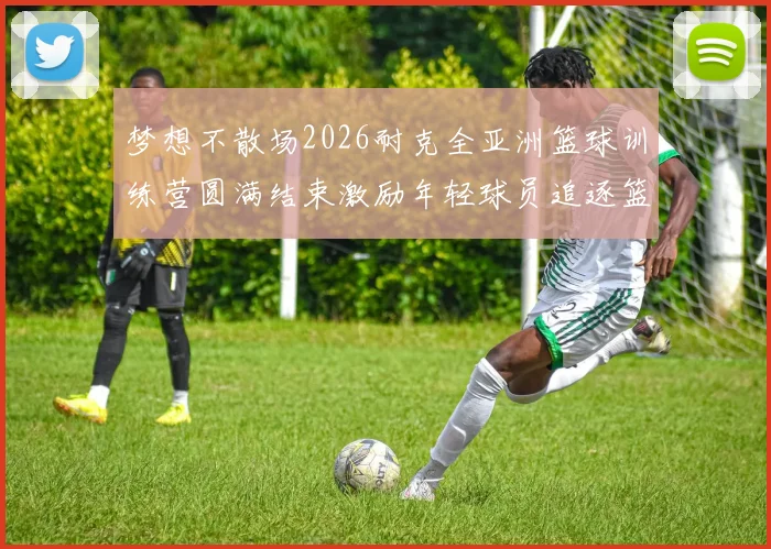 梦想不散场2026耐克全亚洲篮球训练营圆满结束激励年轻球员追逐篮球梦想