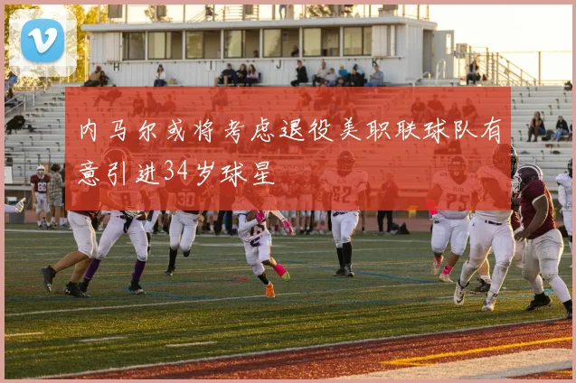内马尔或将考虑退役美职联球队有意引进34岁球星