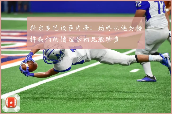 科尔多巴谈萨内蒂：始终以他为榜样我们的情谊如初见般珍贵