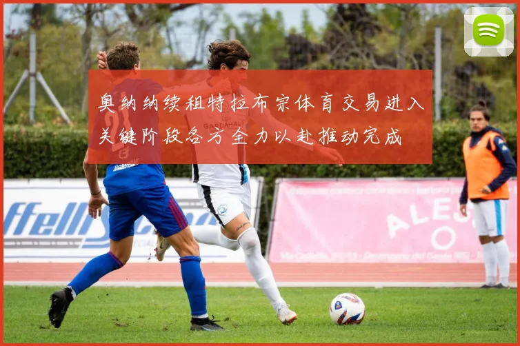 奥纳纳续租特拉布宗体育交易进入关键阶段各方全力以赴推动完成