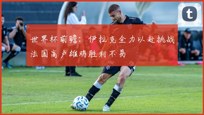 世界杯前瞻：伊拉克全力以赴挑战法国高卢雄鸡胜利不易