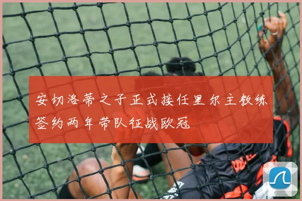 安切洛蒂之子正式接任里尔主教练签约两年带队征战欧冠