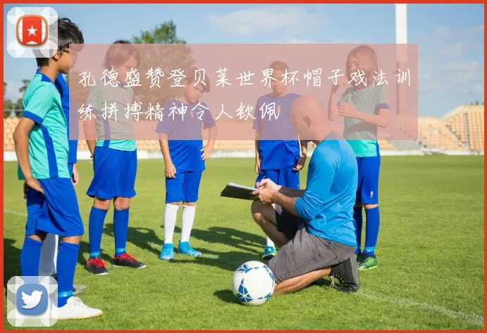 孔德盛赞登贝莱世界杯帽子戏法训练拼搏精神令人钦佩