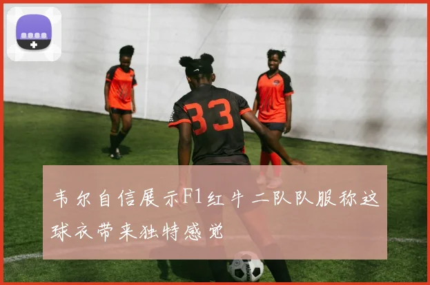 韦尔自信展示F1红牛二队队服称这球衣带来独特感觉