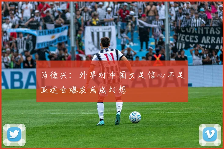 马德兴：外界对中国女足信心不足亚运会爆发或成幻想